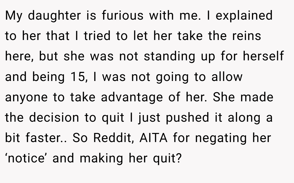 My daughter is furious with me. I explained to her that I tried to let her take the reins here, but she was not standing up for herself and being 15, I was not going to allow anyone to take advantage of her. She made the decision to quit I just pushed it along a bit faster.. So Reddit, AITA for negating her ‘notice’ and making her quit?