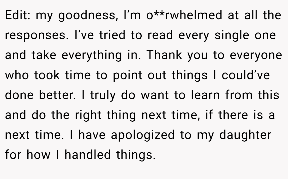 Edit: my goodness, I’m o**rwhelmed at all the responses. I’ve tried to read every single one and take everything in. Thank you to everyone who took time to point out things I could’ve done better. I truly do want to learn from this and do the right thing next time, if there is a next time. I have apologized to my daughter for how I handled things.