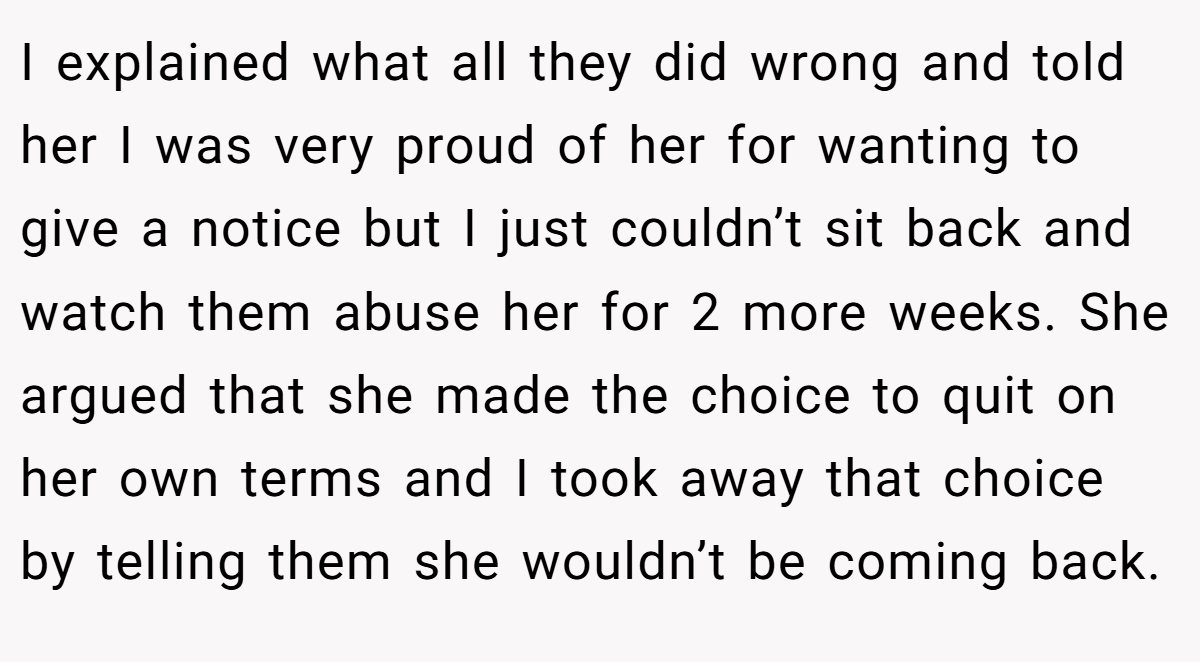 I explained what all they did wrong and told her I was very proud of her for wanting to give a notice but I just couldn’t sit back and watch them abuse her for 2 more weeks. She argued that she made the choice to quit on her own terms and I took away that choice by telling them she wouldn’t be coming back.