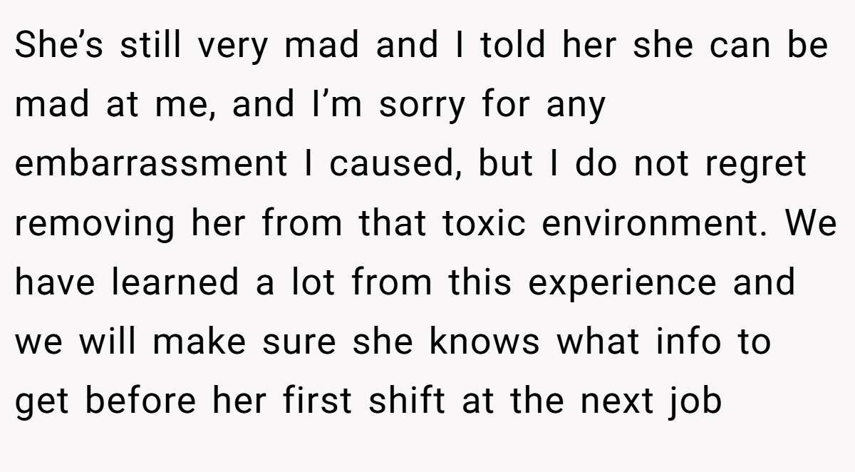 She’s still very mad and I told her she can be mad at me, and I’m sorry for any embarrassment I caused, but I do not regret removing her from that toxic environment. We have learned a lot from this experience and we will make sure she knows what info to get before her first shift at the next job