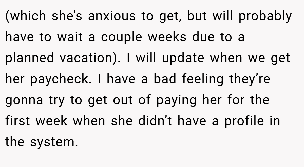 (which she’s anxious to get, but will probably have to wait a couple weeks due to a planned vacation). I will update when we get her paycheck. I have a bad feeling they’re gonna try to get out of paying her for the first week when she didn’t have a profile in the system.