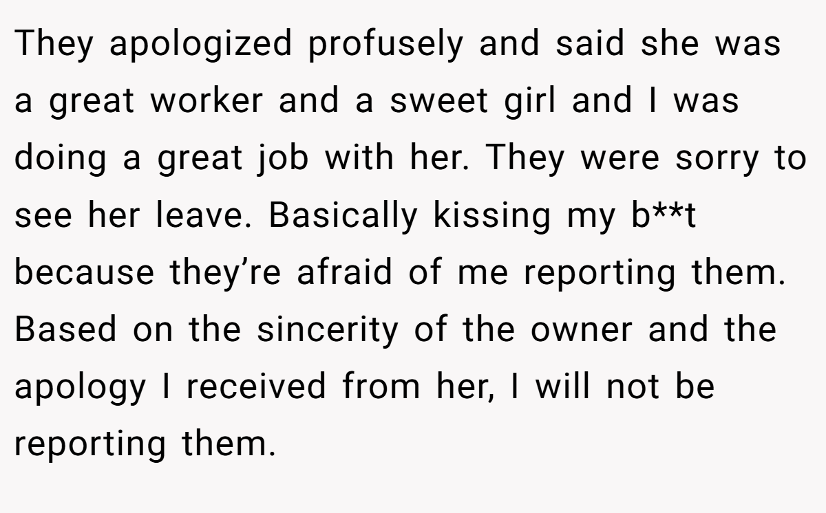 They apologized profusely and said she was a great worker and a sweet girl and I was doing a great job with her. They were sorry to see her leave. Basically kissing my b**t because they’re afraid of me reporting them. Based on the sincerity of the owner and the apology I received from her, I will not be reporting them.