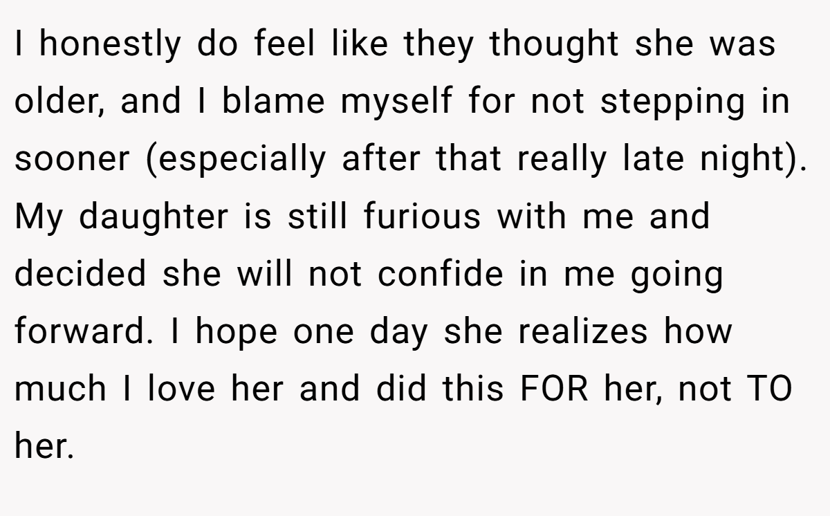 I honestly do feel like they thought she was older, and I blame myself for not stepping in sooner (especially after that really late night). My daughter is still furious with me and decided she will not confide in me going forward. I hope one day she realizes how much I love her and did this FOR her, not TO her.
