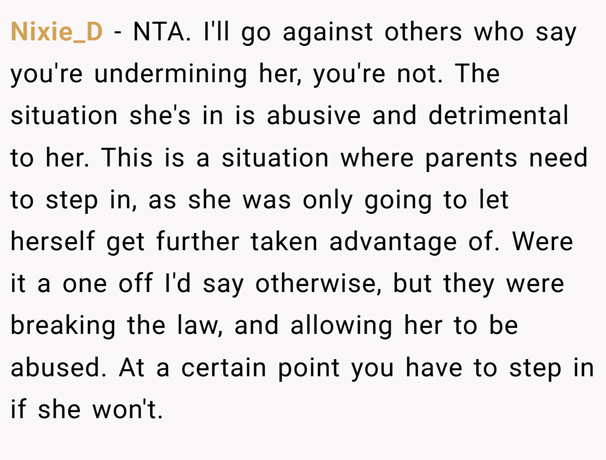 Nixie_D - NTA. I'll go against others who say you're undermining her, you're not. The situation she's in is abusive and detrimental to her. This is a situation where parents need to step in, as she was only going to let herself get further taken advantage of. Were it a one off I'd say otherwise, but they were breaking the law, and allowing her to be abused. At a certain point you have to step in if she won't.