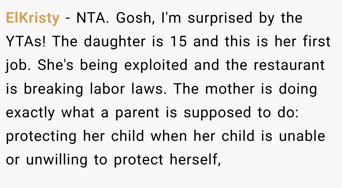 ElKristy - NTA. Gosh, I'm surprised by the YTAs! The daughter is 15 and this is her first job. She's being exploited and the restaurant is breaking labor laws. The mother is doing exactly what a parent is supposed to do: protecting her child when her child is unable or unwilling to protect herself,