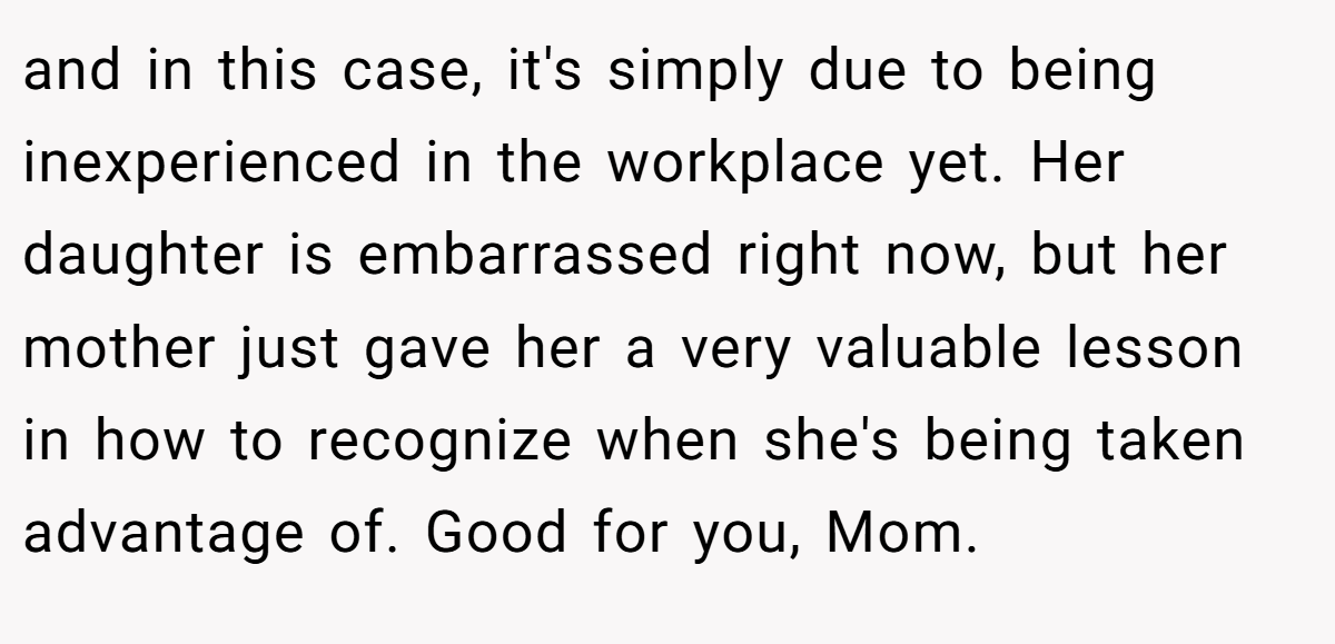 and in this case, it's simply due to being inexperienced in the workplace yet. Her daughter is embarrassed right now, but her mother just gave her a very valuable lesson in how to recognize when she's being taken advantage of. Good for you, Mom.