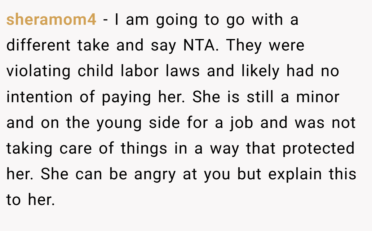 sheramom4 - I am going to go with a different take and say NTA. They were violating child labor laws and likely had no intention of paying her. She is still a minor and on the young side for a job and was not taking care of things in a way that protected her. She can be angry at you but explain this to her.