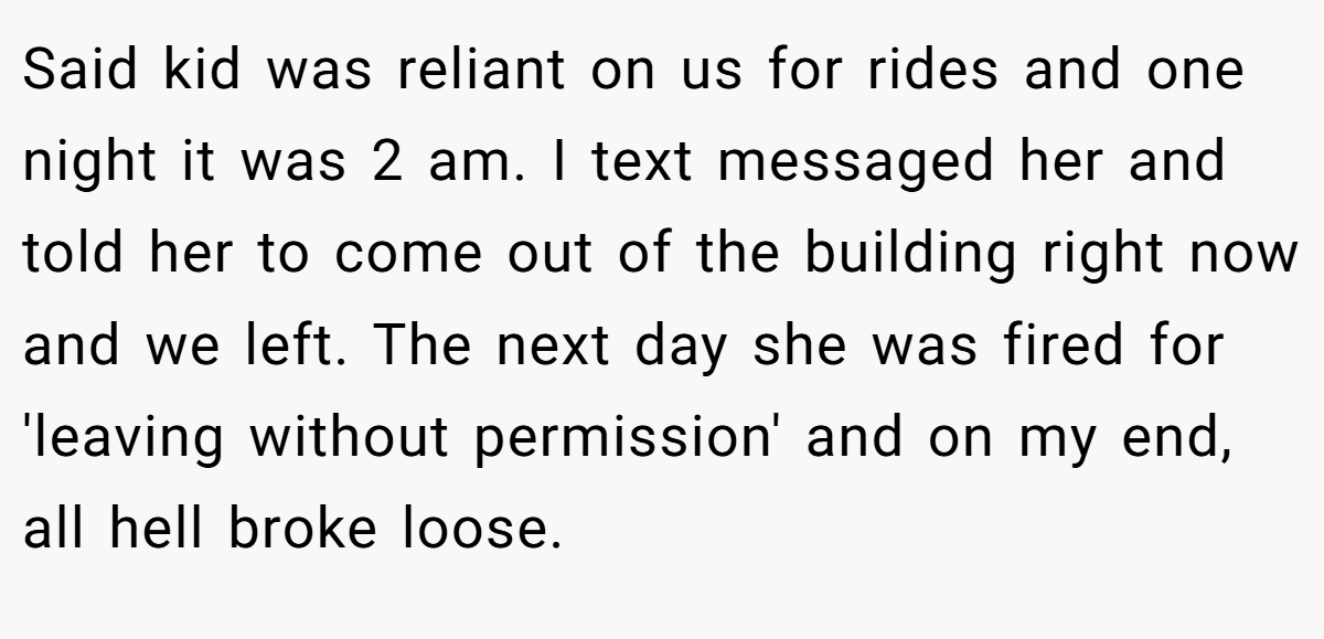Said kid was reliant on us for rides and one night it was 2 am. I text messaged her and told her to come out of the building right now and we left. The next day she was fired for 'leaving without permission' and on my end, all hell broke loose.