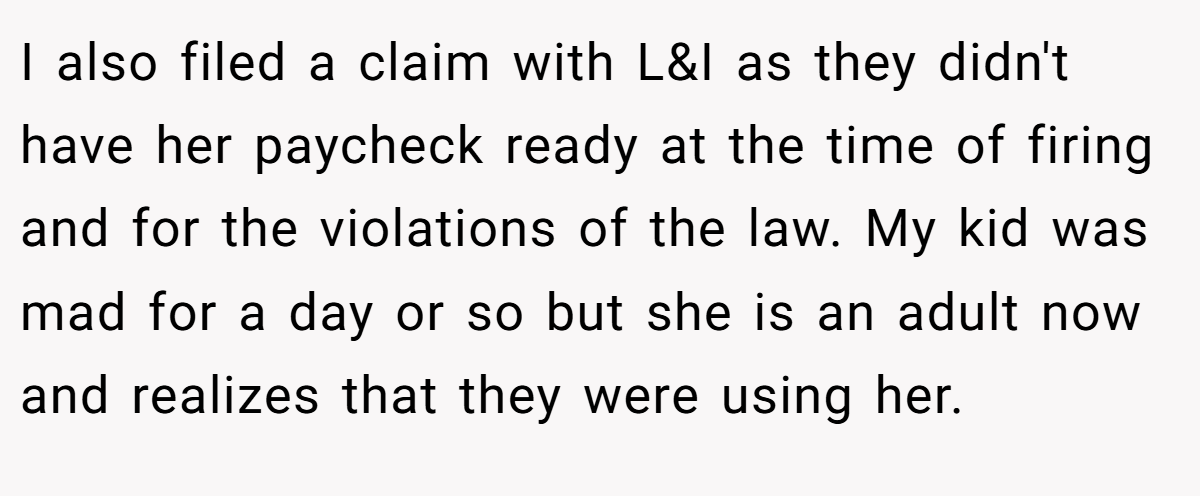 I also filed a claim with L&I as they didn't have her paycheck ready at the time of firing and for the violations of the law. My kid was mad for a day or so but she is an adult now and realizes that they were using her.
