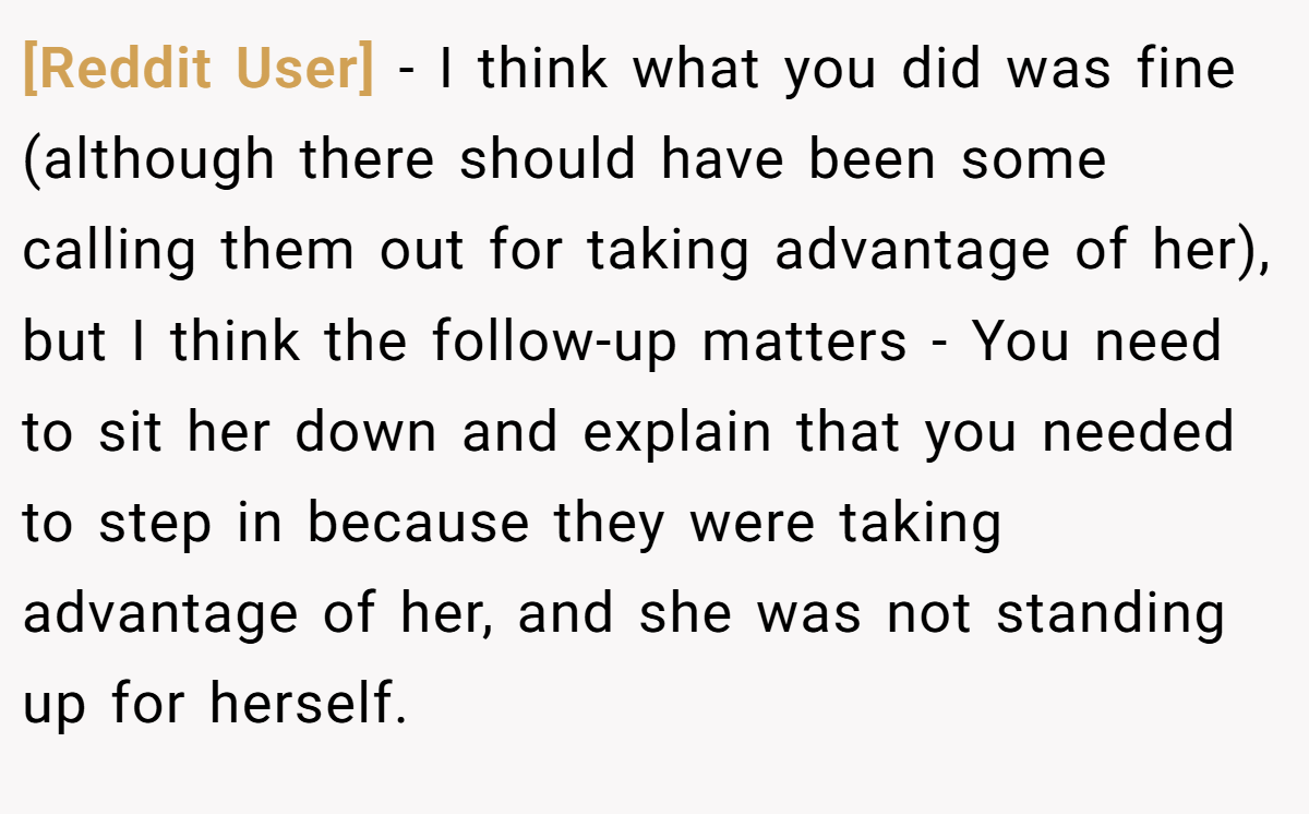 [Reddit User] - I think what you did was fine (although there should have been some calling them out for taking advantage of her), but I think the follow-up matters - You need to sit her down and explain that you needed to step in because they were taking advantage of her, and she was not standing up for herself.