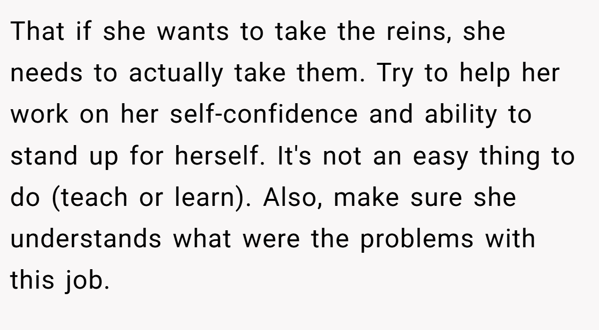 That if she wants to take the reins, she needs to actually take them. Try to help her work on her self-confidence and ability to stand up for herself. It's not an easy thing to do (teach or learn). Also, make sure she understands what were the problems with this job.