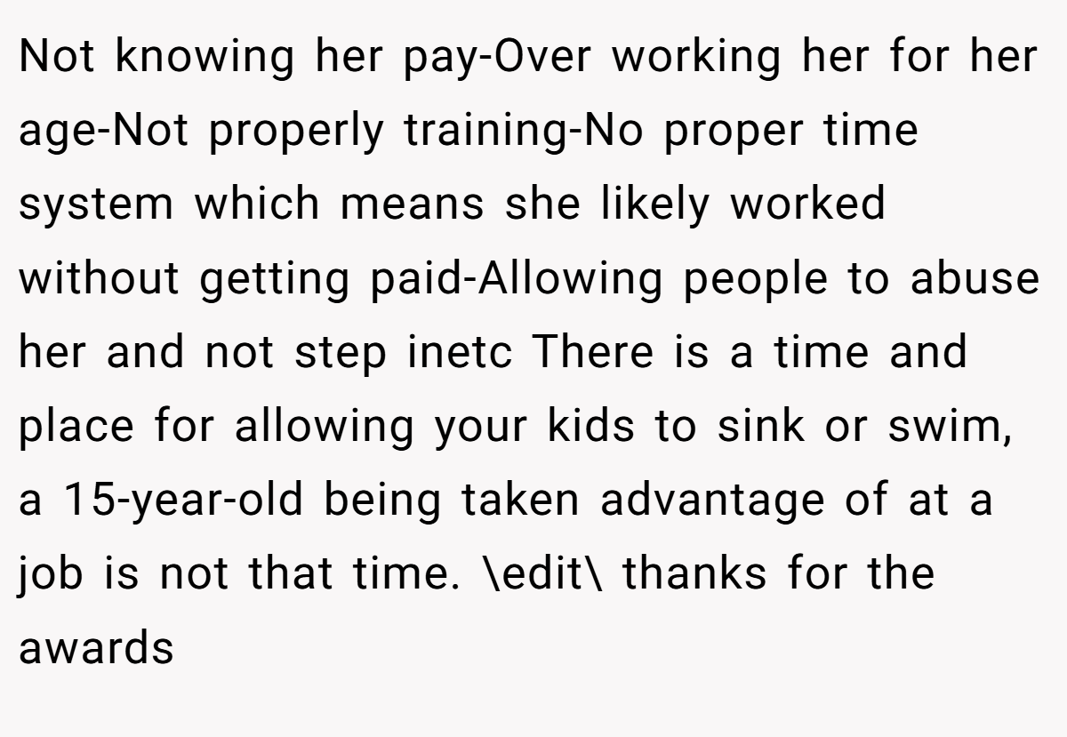 Not knowing her pay-Over working her for her age-Not properly training-No proper time system which means she likely worked without getting paid-Allowing people to abuse her and not step inetc There is a time and place for allowing your kids to sink or swim, a 15-year-old being taken advantage of at a job is not that time. \edit\ thanks for the awards