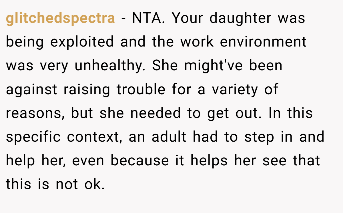 glitchedspectra - NTA. Your daughter was being exploited and the work environment was very unhealthy. She might've been against raising trouble for a variety of reasons, but she needed to get out. In this specific context, an adult had to step in and help her, even because it helps her see that this is not ok.