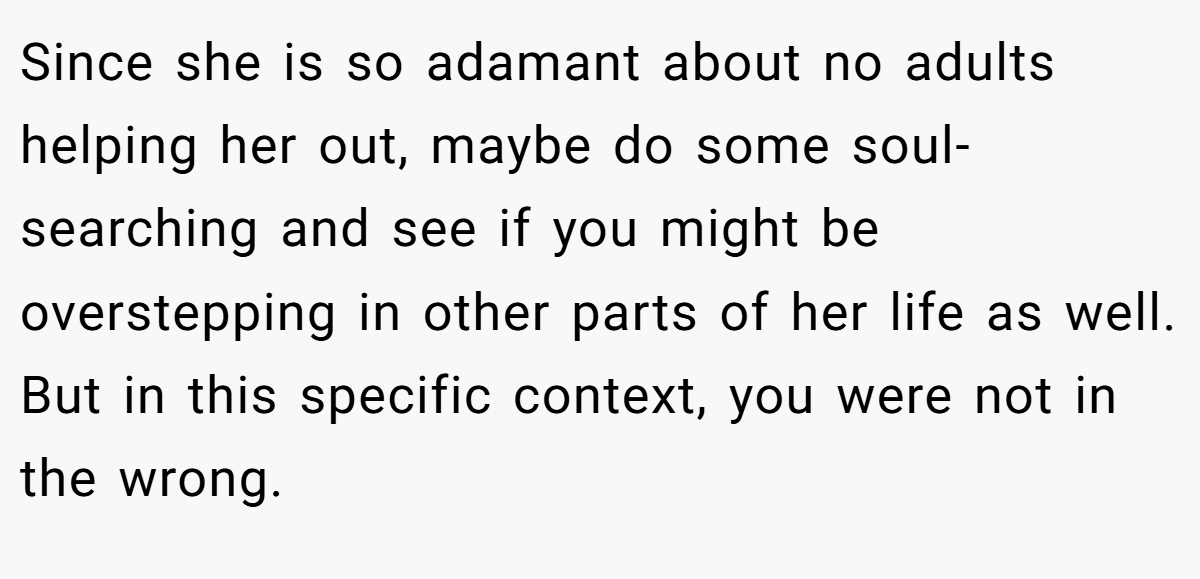 Since she is so adamant about no adults helping her out, maybe do some soul-searching and see if you might be overstepping in other parts of her life as well. But in this specific context, you were not in the wrong.