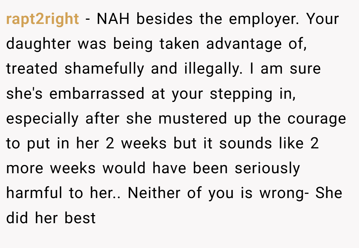 rapt2right - NAH besides the employer. Your daughter was being taken advantage of, treated shamefully and illegally. I am sure she's embarrassed at your stepping in, especially after she mustered up the courage to put in her 2 weeks but it sounds like 2 more weeks would have been seriously harmful to her.. Neither of you is wrong- She did her best