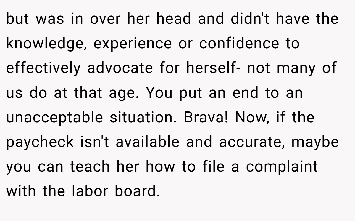 but was in over her head and didn't have the knowledge, experience or confidence to effectively advocate for herself- not many of us do at that age. You put an end to an unacceptable situation. Brava! Now, if the paycheck isn't available and accurate, maybe you can teach her how to file a complaint with the labor board.