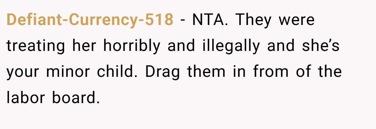 Defiant-Currency-518 - NTA. They were treating her horribly and illegally and she’s your minor child. Drag them in from of the labor board.