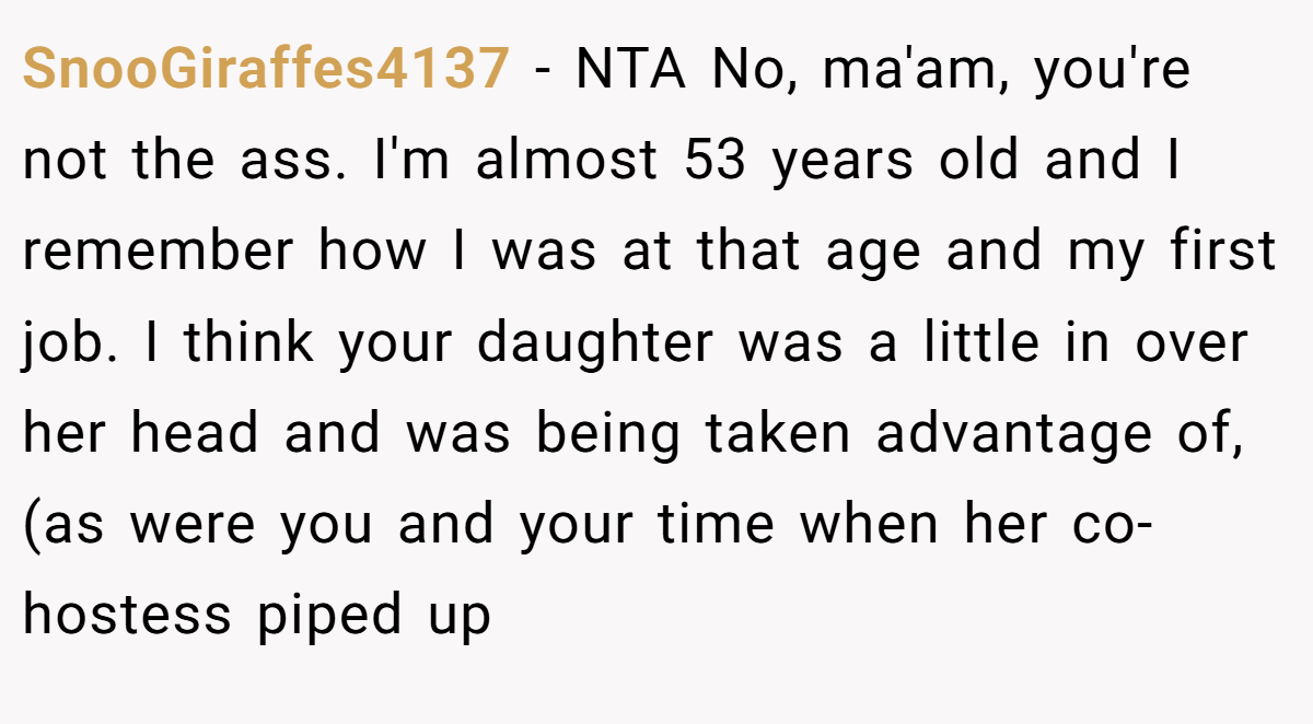 SnooGiraffes4137 - NTA No, ma'am, you're not the ass. I'm almost 53 years old and I remember how I was at that age and my first job. I think your daughter was a little in over her head and was being taken advantage of, (as were you and your time when her co-hostess piped up
