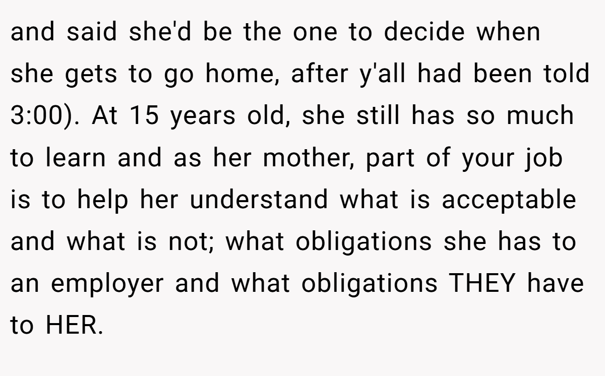 and said she'd be the one to decide when she gets to go home, after y'all had been told 3:00). At 15 years old, she still has so much to learn and as her mother, part of your job is to help her understand what is acceptable and what is not; what obligations she has to an employer and what obligations THEY have to HER.