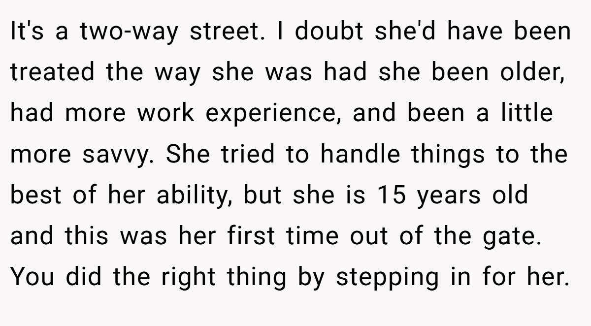It's a two-way street. I doubt she'd have been treated the way she was had she been older, had more work experience, and been a little more savvy. She tried to handle things to the best of her ability, but she is 15 years old and this was her first time out of the gate. You did the right thing by stepping in for her.