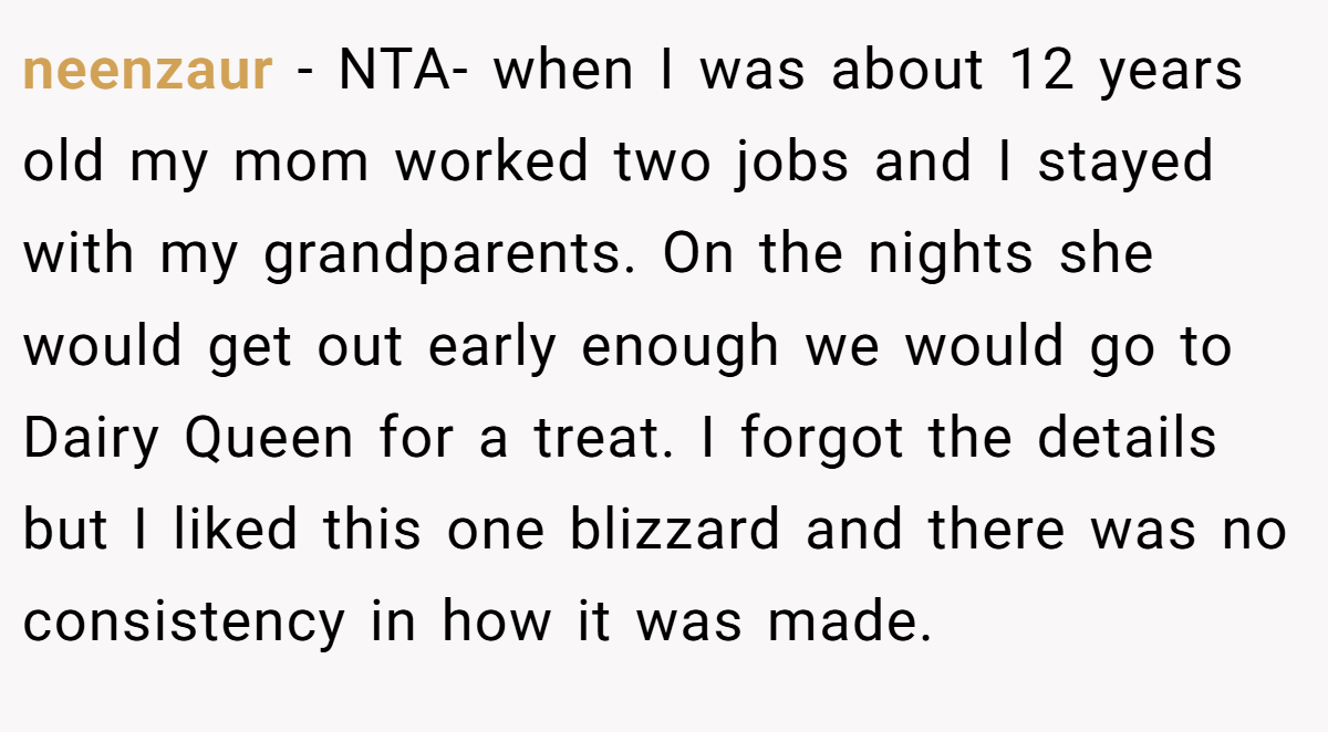 neenzaur - NTA- when I was about 12 years old my mom worked two jobs and I stayed with my grandparents. On the nights she would get out early enough we would go to Dairy Queen for a treat. I forgot the details but I liked this one blizzard and there was no consistency in how it was made.