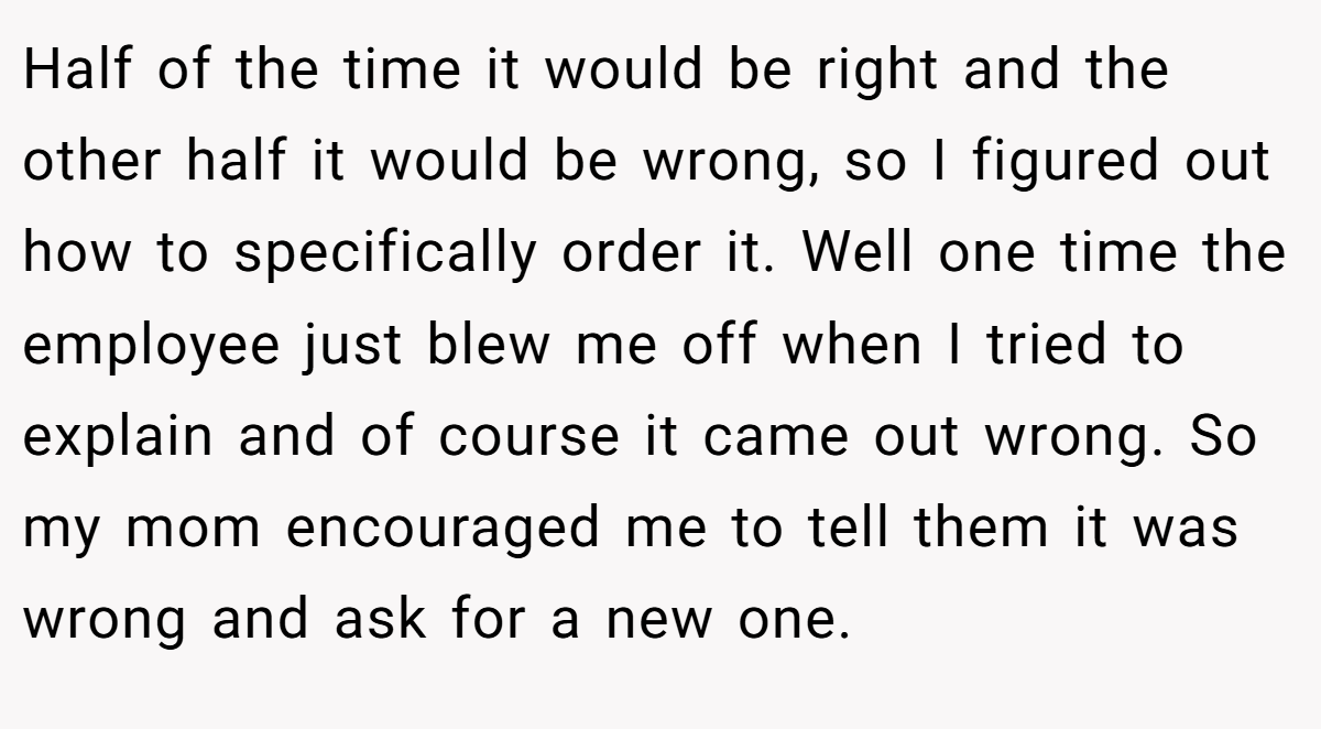 Half of the time it would be right and the other half it would be wrong, so I figured out how to specifically order it. Well one time the employee just blew me off when I tried to explain and of course it came out wrong. So my mom encouraged me to tell them it was wrong and ask for a new one.