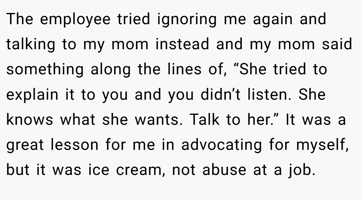 The employee tried ignoring me again and talking to my mom instead and my mom said something along the lines of, “She tried to explain it to you and you didn’t listen. She knows what she wants. Talk to her.” It was a great lesson for me in advocating for myself, but it was ice cream, not abuse at a job.