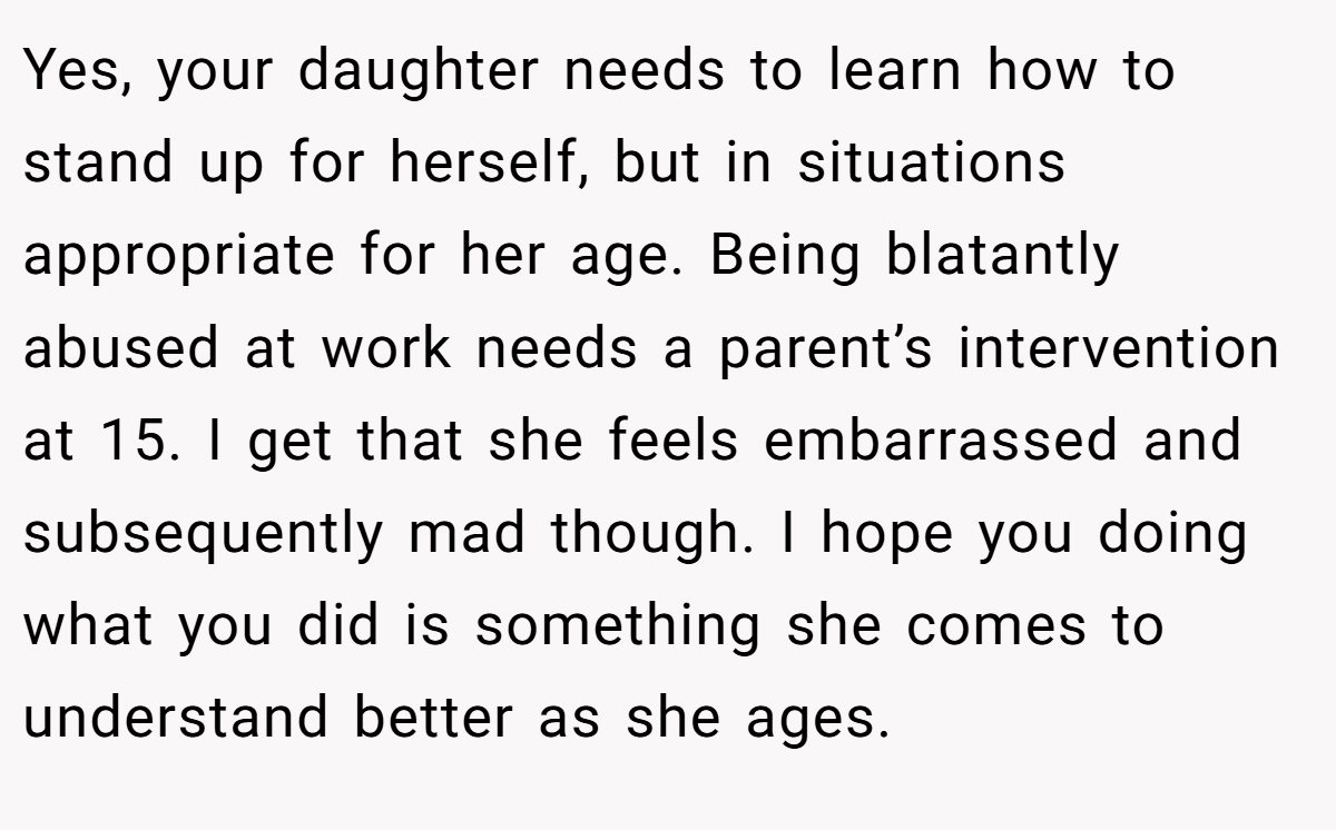 Yes, your daughter needs to learn how to stand up for herself, but in situations appropriate for her age. Being blatantly abused at work needs a parent’s intervention at 15. I get that she feels embarrassed and subsequently mad though. I hope you doing what you did is something she comes to understand better as she ages.