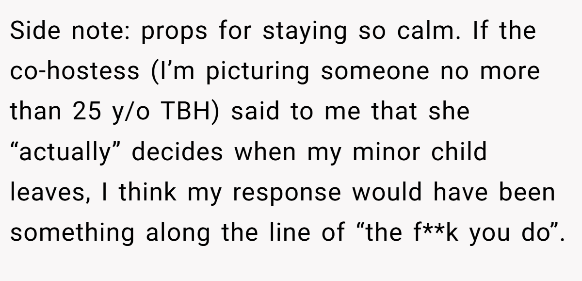 Side note: props for staying so calm. If the co-hostess (I’m picturing someone no more than 25 y/o TBH) said to me that she “actually” decides when my minor child leaves, I think my response would have been something along the line of “the f**k you do”.