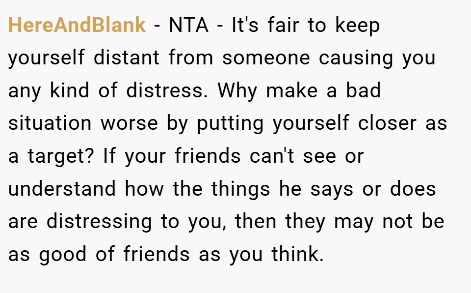 HereAndBlank − NTA - It's fair to keep yourself distant from someone causing you any kind of distress. Why make a bad situation worse by putting yourself closer as a target? If your friends can't see or understand how the things he says or does are distressing to you, then they may not be as good of friends as you think.