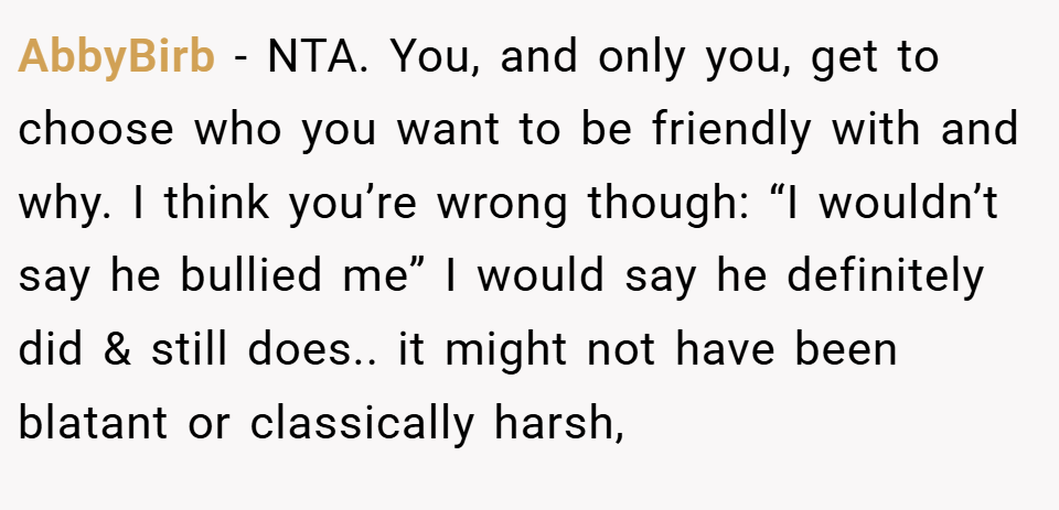 AbbyBirb − NTA. You, and only you, get to choose who you want to be friendly with and why. I think you’re wrong though: “I wouldn’t say he bullied me” I would say he definitely did & still does.. it might not have been blatant or classically harsh,