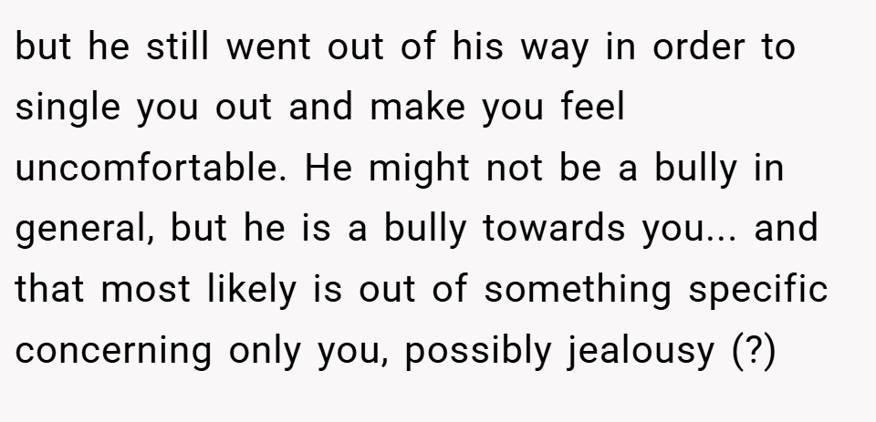 but he still went out of his way in order to single you out and make you feel uncomfortable. He might not be a bully in general, but he is a bully towards you... and that most likely is out of something specific concerning only you, possibly jealousy (?)