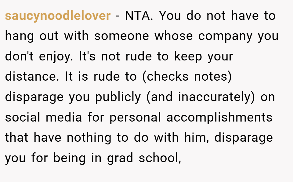 saucynoodlelover − NTA. You do not have to hang out with someone whose company you don't enjoy. It's not rude to keep your distance. It is rude to (checks notes) disparage you publicly (and inaccurately) on social media for personal accomplishments that have nothing to do with him, disparage you for being in grad school,