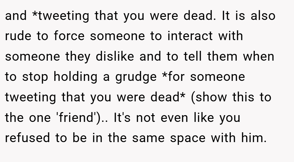 and *tweeting that you were dead. It is also rude to force someone to interact with someone they dislike and to tell them when to stop holding a grudge *for someone tweeting that you were dead* (show this to the one 'friend').. It's not even like you refused to be in the same space with him.
