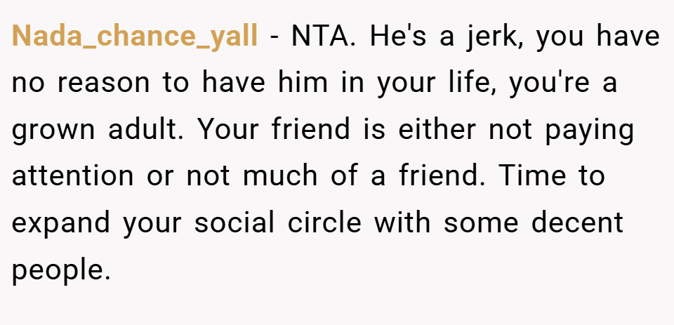 Nada_chance_yall − NTA. He's a jerk, you have no reason to have him in your life, you're a grown adult. Your friend is either not paying attention or not much of a friend. Time to expand your social circle with some decent people.