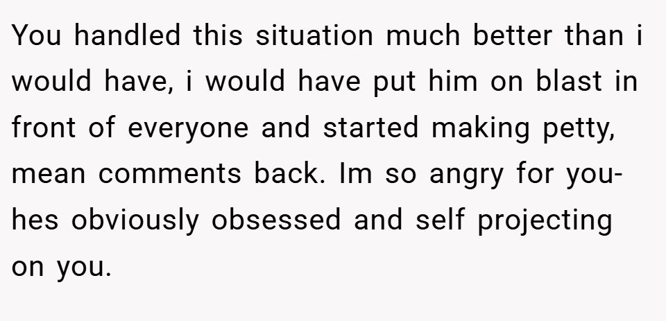You handled this situation much better than i would have, i would have put him on blast in front of everyone and started making petty, mean comments back. Im so angry for you- hes obviously obsessed and self projecting on you.
