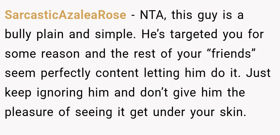 SarcasticAzaleaRose − NTA, this guy is a bully plain and simple. He’s targeted you for some reason and the rest of your “friends” seem perfectly content letting him do it. Just keep ignoring him and don’t give him the pleasure of seeing it get under your skin.