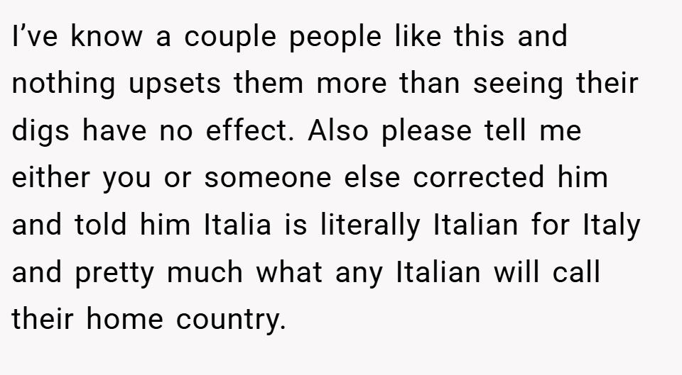 I’ve know a couple people like this and nothing upsets them more than seeing their digs have no effect. Also please tell me either you or someone else corrected him and told him Italia is literally Italian for Italy and pretty much what any Italian will call their home country.