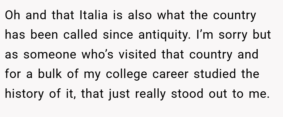 Oh and that Italia is also what the country has been called since antiquity. I’m sorry but as someone who’s visited that country and for a bulk of my college career studied the history of it, that just really stood out to me.