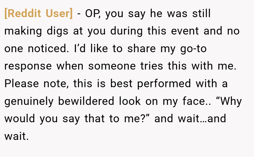 [Reddit User] − OP, you say he was still making digs at you during this event and no one noticed. I’d like to share my go-to response when someone tries this with me. Please note, this is best performed with a genuinely bewildered look on my face.. “Why would you say that to me?” and wait…and wait.
