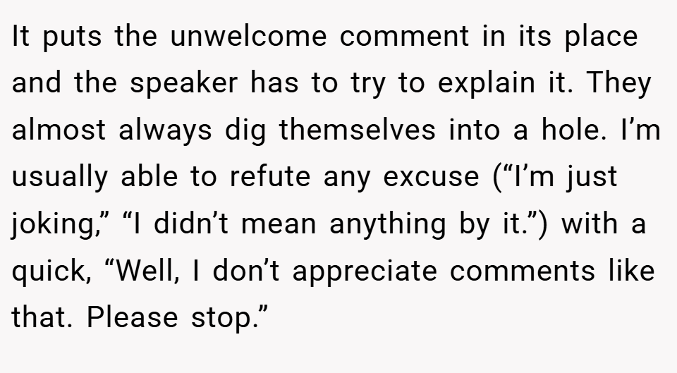 It puts the unwelcome comment in its place and the speaker has to try to explain it. They almost always dig themselves into a hole. I’m usually able to refute any excuse (“I’m just joking,” “I didn’t mean anything by it.”) with a quick, “Well, I don’t appreciate comments like that. Please stop.”
