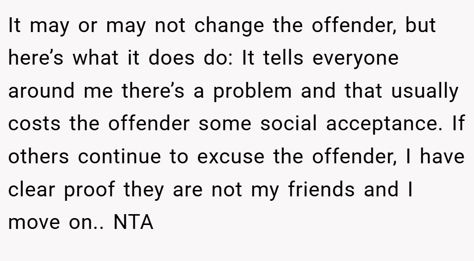 It may or may not change the offender, but here’s what it does do: It tells everyone around me there’s a problem and that usually costs the offender some social acceptance. If others continue to excuse the offender, I have clear proof they are not my friends and I move on.. NTA
