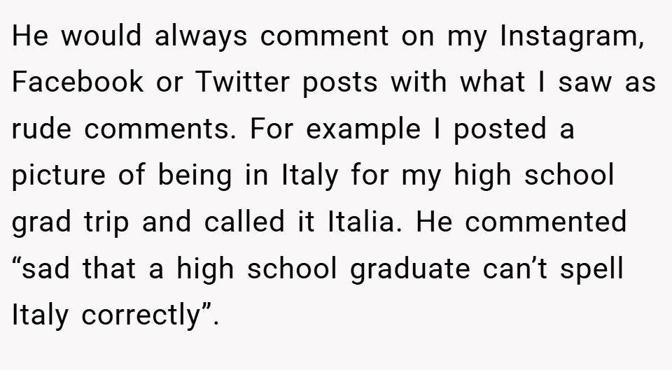 He would always comment on my Instagram, Facebook or Twitter posts with what I saw as rude comments. For example I posted a picture of being in Italy for my high school grad trip and called it Italia. He commented “sad that a high school graduate can’t spell Italy correctly”.