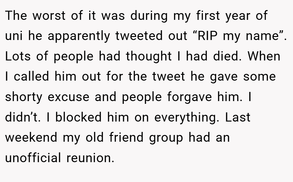 The worst of it was during my first year of uni he apparently tweeted out “RIP my name”. Lots of people had thought I had died. When I called him out for the tweet he gave some shorty excuse and people forgave him. I didn’t. I blocked him on everything. Last weekend my old friend group had an unofficial reunion.