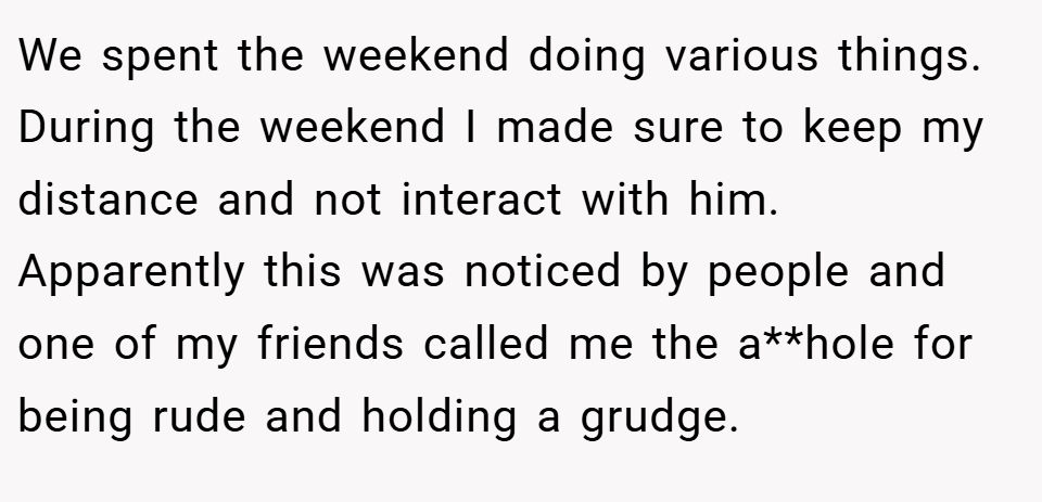 We spent the weekend doing various things. During the weekend I made sure to keep my distance and not interact with him. Apparently this was noticed by people and one of my friends called me the a**hole for being rude and holding a grudge.