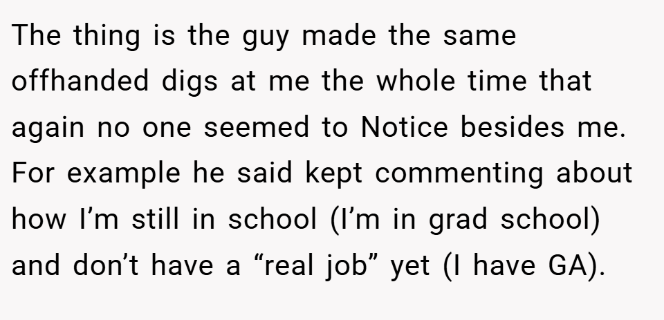 The thing is the guy made the same offhanded digs at me the whole time that again no one seemed to Notice besides me. For example he said kept commenting about how I’m still in school (I’m in grad school) and don’t have a “real job” yet (I have GA).