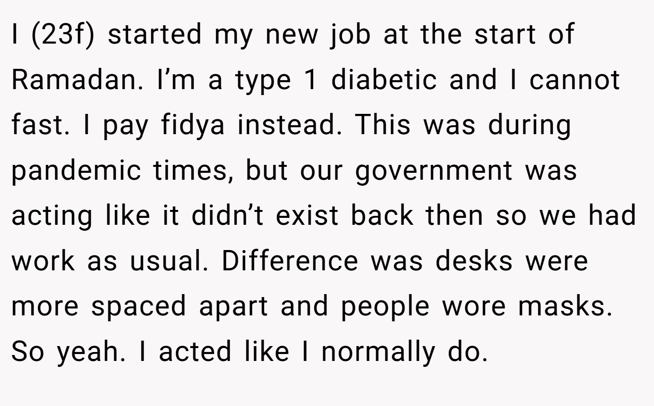 I (23f) started my new job at the start of Ramadan. I’m a type 1 diabetic and I cannot fast. I pay fidya instead. This was during pandemic times, but our government was acting like it didn’t exist back then so we had work as usual. Difference was desks were more spaced apart and people wore masks. So yeah. I acted like I normally do.