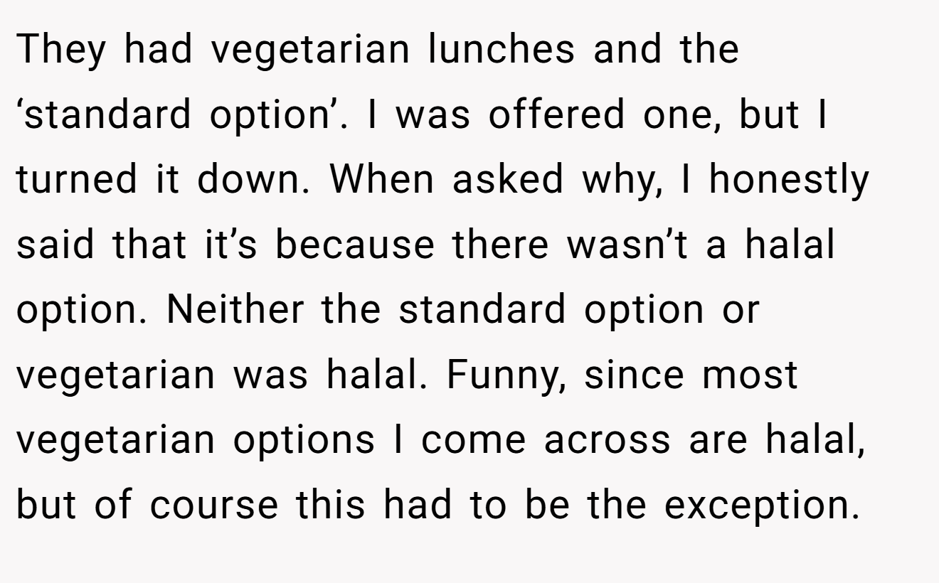 They had vegetarian lunches and the ‘standard option’. I was offered one, but I turned it down. When asked why, I honestly said that it’s because there wasn’t a halal option. Neither the standard option or vegetarian was halal. Funny, since most vegetarian options I come across are halal, but of course this had to be the exception.