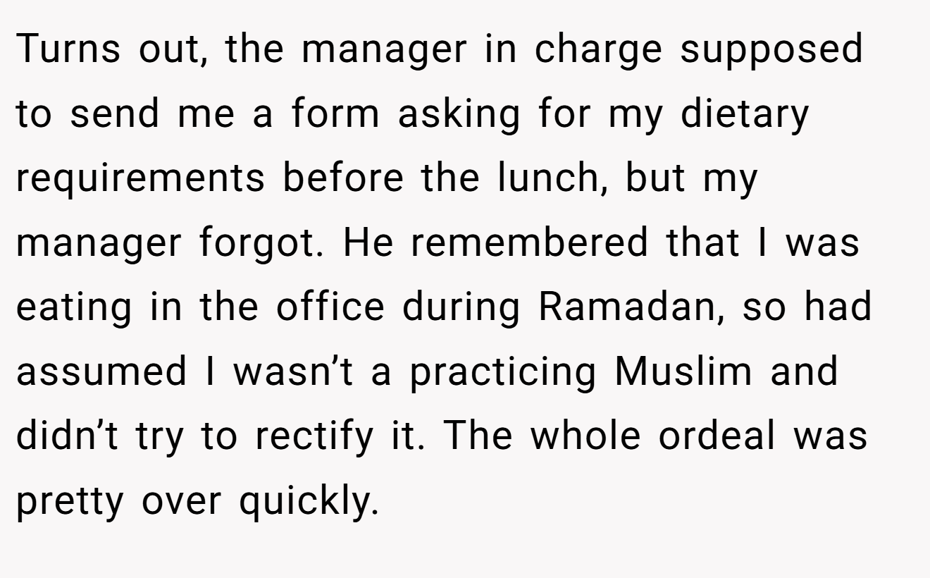 Turns out, the manager in charge supposed to send me a form asking for my dietary requirements before the lunch, but my manager forgot. He remembered that I was eating in the office during Ramadan, so had assumed I wasn’t a practicing Muslim and didn’t try to rectify it. The whole ordeal was pretty over quickly.