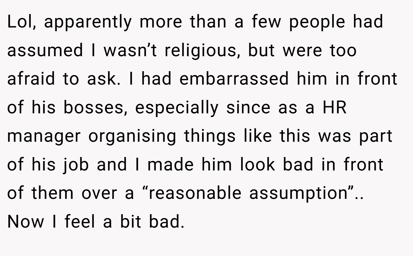 Lol, apparently more than a few people had assumed I wasn’t religious, but were too afraid to ask. I had embarrassed him in front of his bosses, especially since as a HR manager organising things like this was part of his job and I made him look bad in front of them over a “reasonable assumption”.. Now I feel a bit bad.